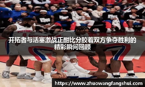 开拓者与活塞激战正酣比分胶着双方争夺胜利的精彩瞬间回顾