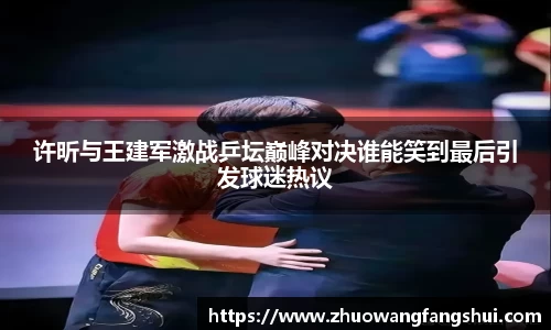 许昕与王建军激战乒坛巅峰对决谁能笑到最后引发球迷热议
